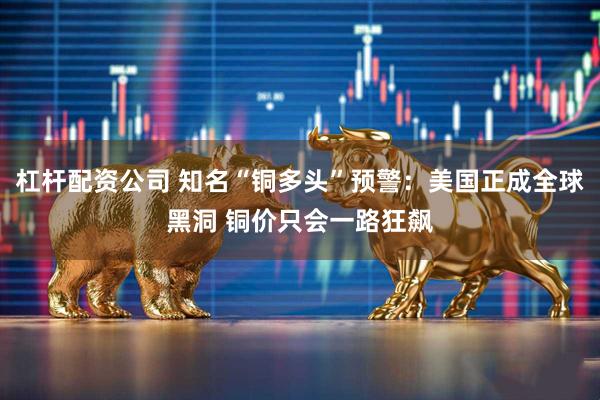 杠杆配资公司 知名“铜多头”预警:美国正成全球黑洞 铜价只会一路狂飙