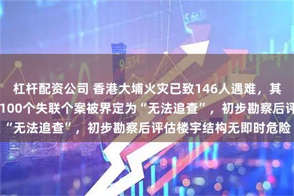 杠杆配资公司 香港大埔火灾已致146人遇难,其中54具遗体有待辨认,100个失联个案被界定为“无法追查”,初步勘察后评估楼宇结构无即时危险