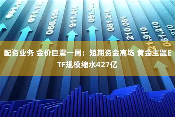 配资业务 金价巨震一周：短期资金离场 黄金主题ETF规模缩水427亿
