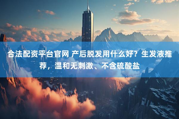 合法配资平台官网 产后脱发用什么好？生发液推荐，温和无刺激、不含硫酸盐