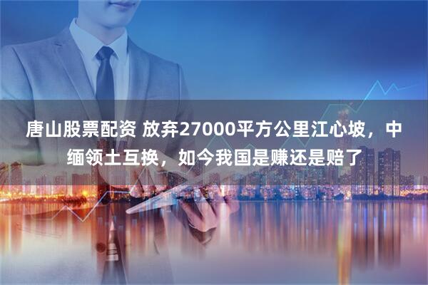 唐山股票配资 放弃27000平方公里江心坡，中缅领土互换，如今我国是赚还是赔了