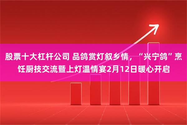 股票十大杠杆公司 品鸽赏灯叙乡情，“兴宁鸽”烹饪厨技交流暨上灯温情宴2月12日暖心开启
