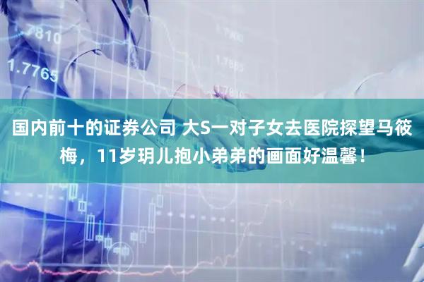 国内前十的证券公司 大S一对子女去医院探望马筱梅,11岁玥儿抱小弟弟的画面好温馨!