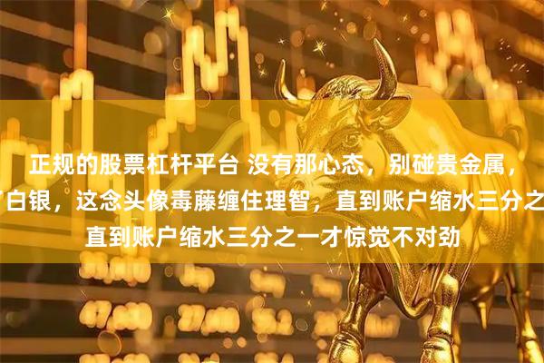 正规的股票杠杆平台 没有那心态,别碰贵金属,既然32块钱买了白银,这念头像毒藤缠住理智,直到账户缩水三分之一才惊觉不对劲