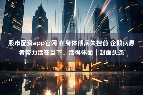 股市配资app官网 在身体彻底失控前 企鹅病患者努力活在当下、活得体面|封面头条