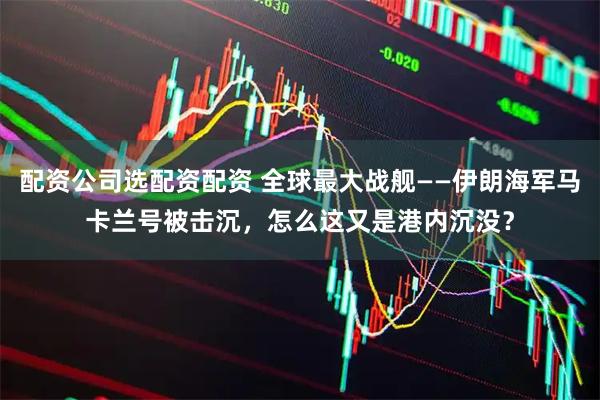 配资公司选配资配资 全球最大战舰——伊朗海军马卡兰号被击沉，怎么这又是港内沉没？