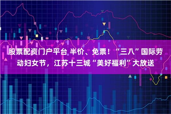 股票配资门户平台 半价、免票！“三八”国际劳动妇女节，江苏十三城“美好福利”大放送