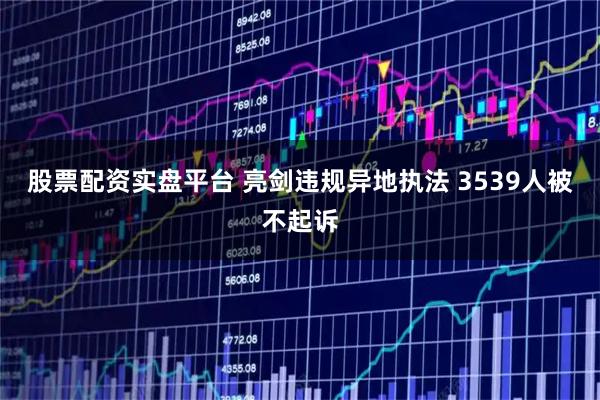 股票配资实盘平台 亮剑违规异地执法 3539人被不起诉