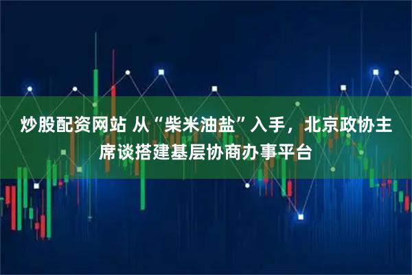 炒股配资网站 从“柴米油盐”入手,北京政协主席谈搭建基层协商办事平台