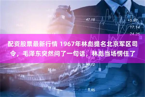 配资股票最新行情 1967年林彪提名北京军区司令,毛泽东突然问了一句话,林彪当场愣住了