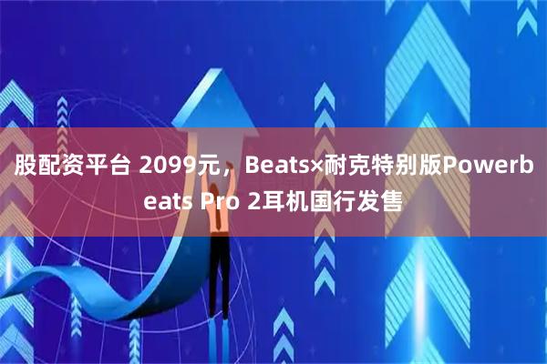 股配资平台 2099元，Beats×耐克特别版Powerbeats Pro 2耳机国行发售