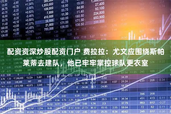 配资资深炒股配资门户 费拉拉：尤文应围绕斯帕莱蒂去建队，他已牢牢掌控球队更衣室