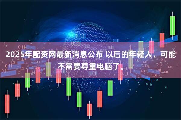 2025年配资网最新消息公布 以后的年轻人,可能不需要尊重电脑了。
