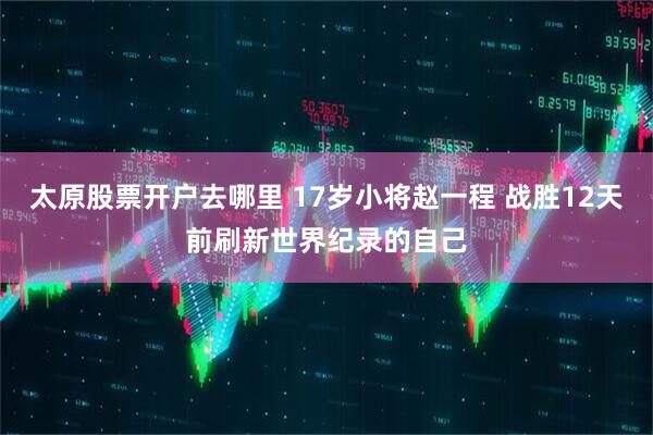 太原股票开户去哪里 17岁小将赵一程 战胜12天前刷新世界纪录的自己