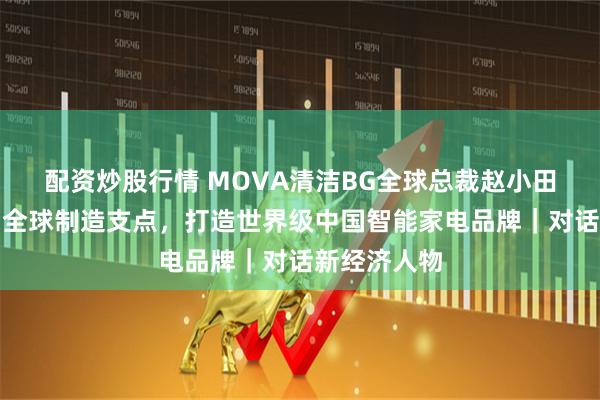 配资炒股行情 MOVA清洁BG全球总裁赵小田:以宜宾为全球制造支点,打造世界级中国智能家电品牌|对话新经济人物