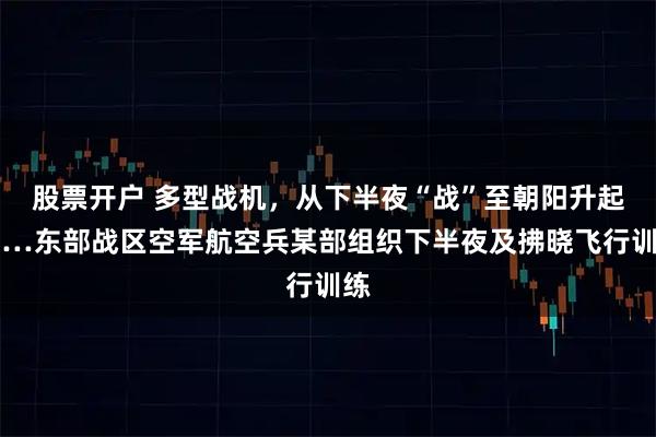 股票开户 多型战机，从下半夜“战”至朝阳升起……东部战区空军航空兵某部组织下半夜及拂晓飞行训练