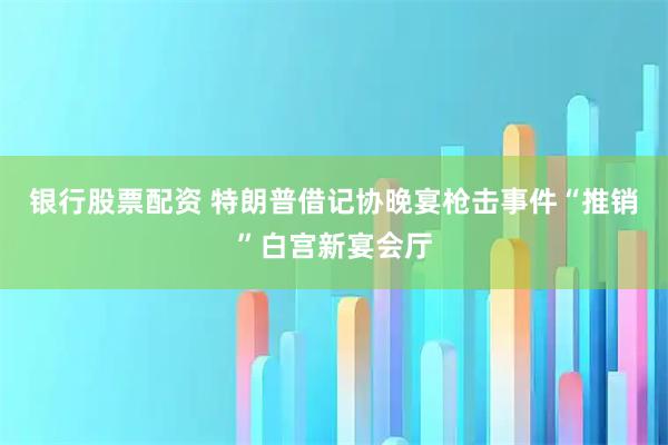 银行股票配资 特朗普借记协晚宴枪击事件“推销”白宫新宴会厅