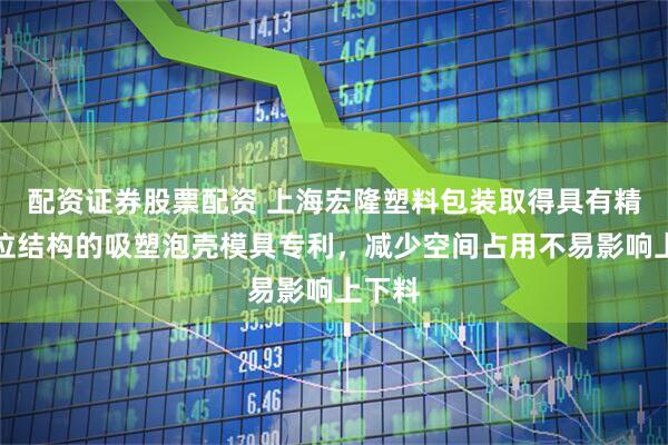 配资证券股票配资 上海宏隆塑料包装取得具有精准定位结构的吸塑泡壳模具专利,减少空间占用不易影响上下料