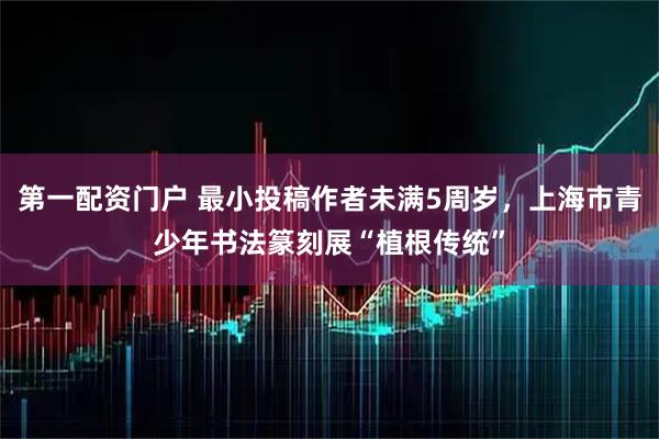 第一配资门户 最小投稿作者未满5周岁，上海市青少年书法篆刻展“植根传统”
